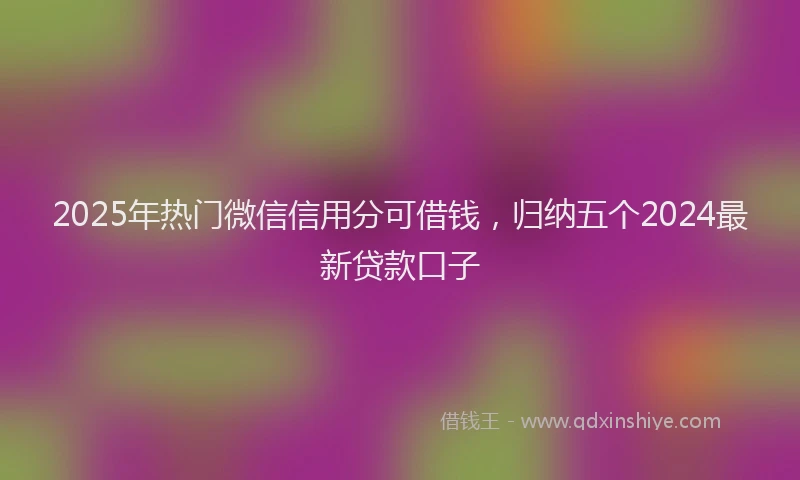 2025年热门微信信用分可借钱，归纳五个2024最新贷款口子