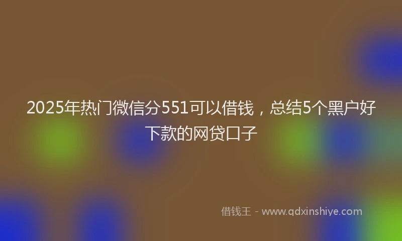 2025年热门微信分551可以借钱，总结5个黑户好下款的网贷口子