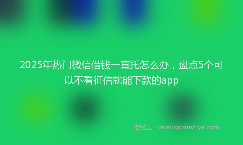 2025年热门微信借钱一直托怎么办，盘点5个可以不看征信就能下款的app