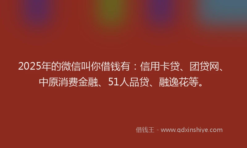 2025年的微信叫你借钱有：信用卡贷、团贷网、中原消费金融、51人品贷、融逸花等。