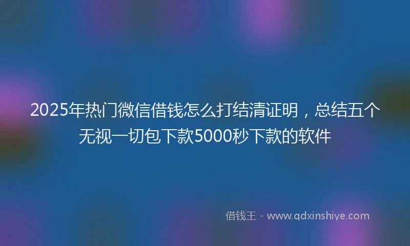 2025年热门微信借钱怎么打结清证明，总结五个无视一切包下款5000秒下款的软件
