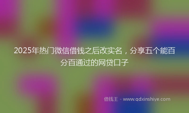 2025年热门微信借钱之后改实名，分享五个能百分百通过的网贷口子