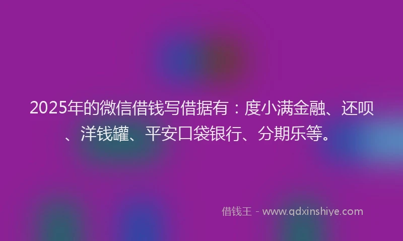 2025年的微信借钱写借据有：度小满金融、还呗、洋钱罐、平安口袋银行、分期乐等。