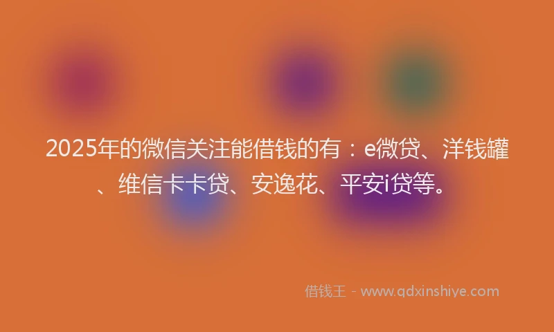 2025年的微信关注能借钱的有：e微贷、洋钱罐、维信卡卡贷、安逸花、平安i贷等。
