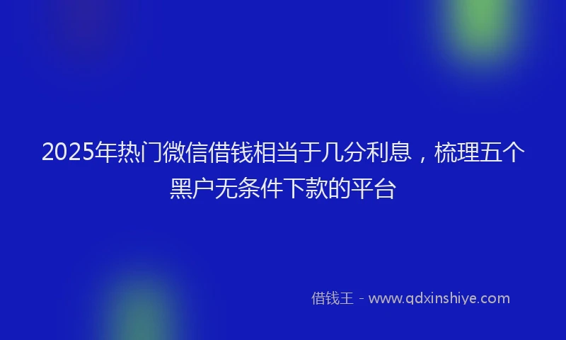 2025年热门微信借钱相当于几分利息，梳理五个黑户无条件下款的平台