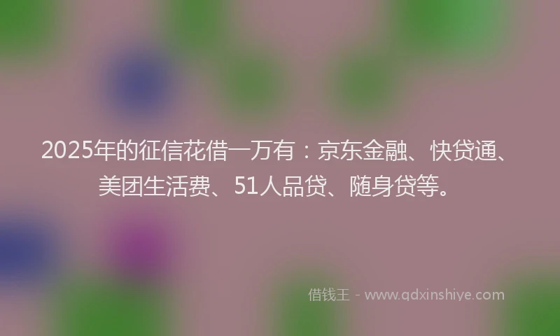2025年的征信花借一万有：京东金融、快贷通、美团生活费、51人品贷、随身贷等。