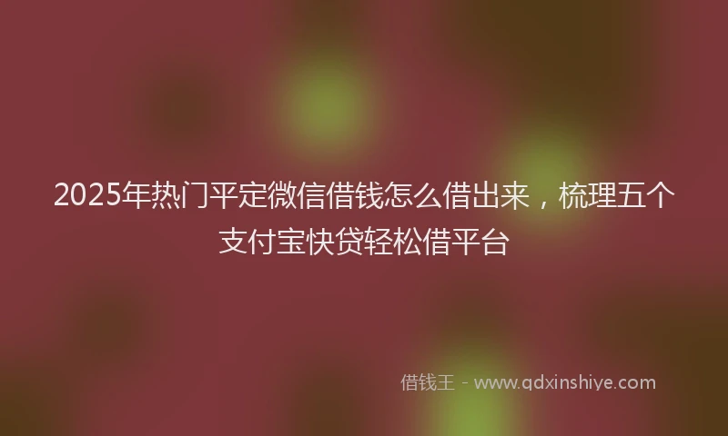 2025年热门平定微信借钱怎么借出来，梳理五个支付宝快贷轻松借平台