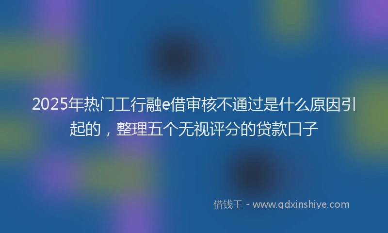 2025年热门工行融e借审核不通过是什么原因引起的，整理五个无视评分的贷款口子