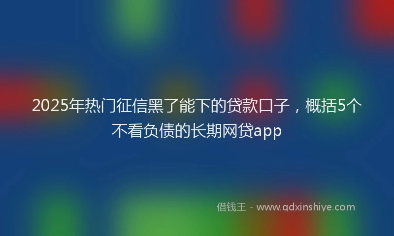 2025年热门征信黑了能下的贷款口子，概括5个不看负债的长期网贷app