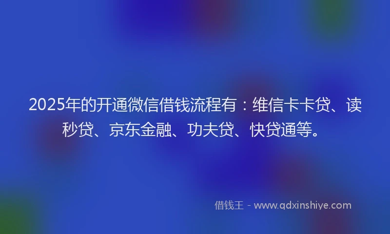 2025年的开通微信借钱流程有：维信卡卡贷、读秒贷、京东金融、功夫贷、快贷通等。