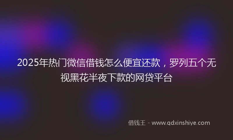 2025年热门微信借钱怎么便宜还款，罗列五个无视黑花半夜下款的网贷平台