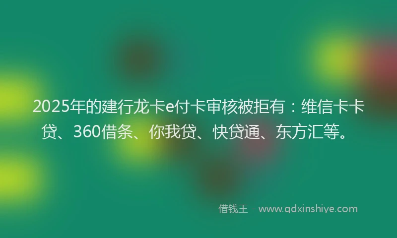 2025年的建行龙卡e付卡审核被拒有：维信卡卡贷、360借条、你我贷、快贷通、东方汇等。