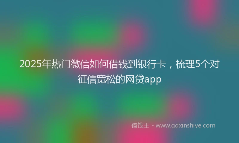 2025年热门微信如何借钱到银行卡，梳理5个对征信宽松的网贷app