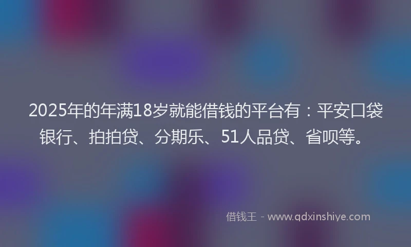 2025年的年满18岁就能借钱的平台有：平安口袋银行、拍拍贷、分期乐、51人品贷、省呗等。