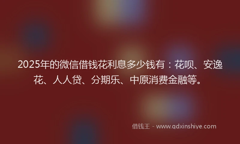 2025年的微信借钱花利息多少钱有：花呗、安逸花、人人贷、分期乐、中原消费金融等。