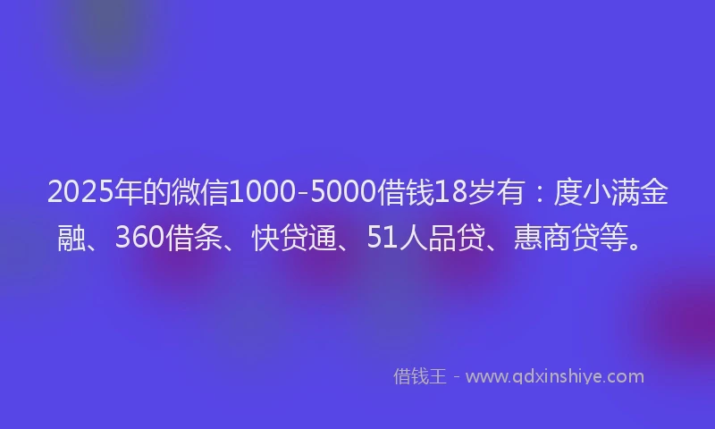 2025年的微信1000-5000借钱18岁有：度小满金融、360借条、快贷通、51人品贷、惠商贷等。