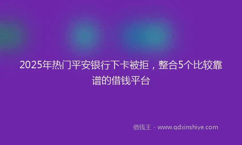 2025年热门平安银行下卡被拒，整合5个比较靠谱的借钱平台