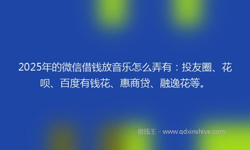 2025年的微信借钱放音乐怎么弄有：投友圈、花呗、百度有钱花、惠商贷、融逸花等。