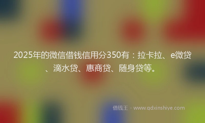 2025年的微信借钱信用分350有：拉卡拉、e微贷、滴水贷、惠商贷、随身贷等。