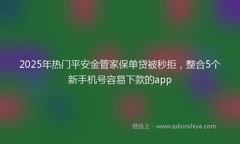 2025年热门平安金管家保单贷被秒拒，整合5个新手机号容易下款的app