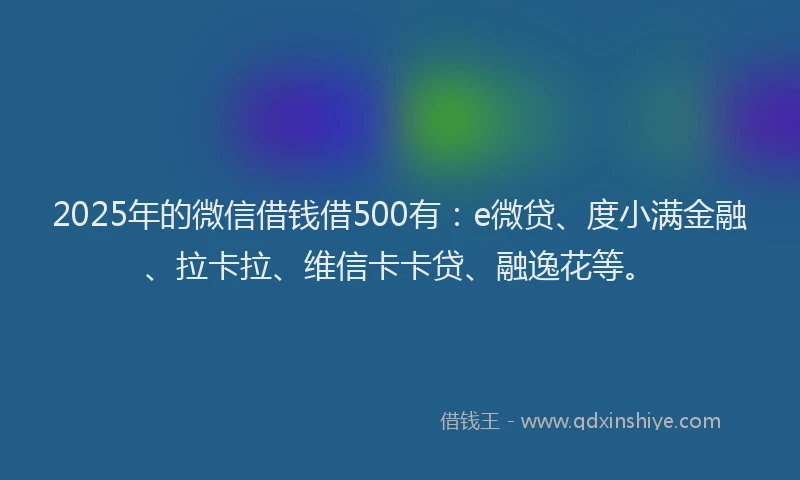 2025年的微信借钱借500有：e微贷、度小满金融、拉卡拉、维信卡卡贷、融逸花等。