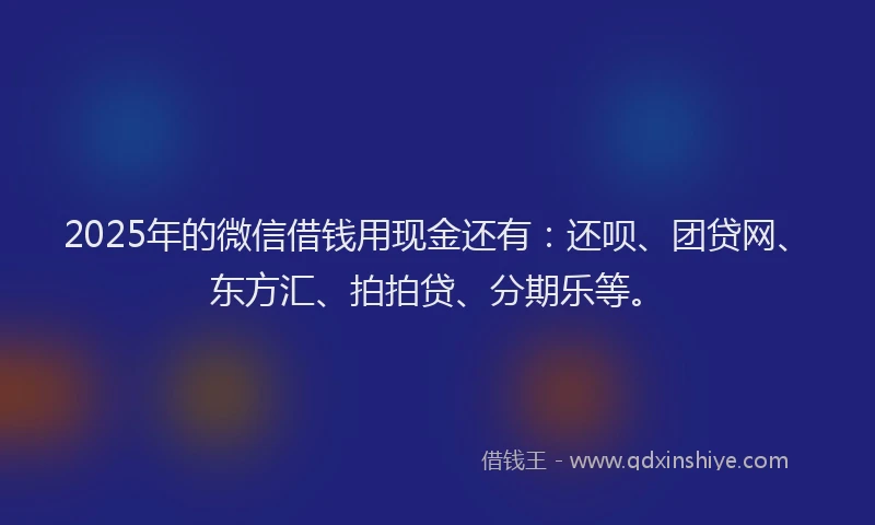 2025年的微信借钱用现金还有：还呗、团贷网、东方汇、拍拍贷、分期乐等。