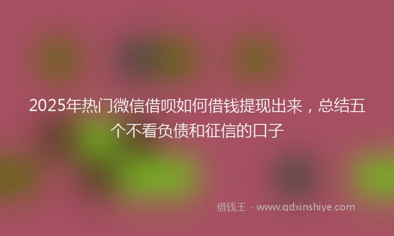 2025年热门微信借呗如何借钱提现出来，总结五个不看负债和征信的口子