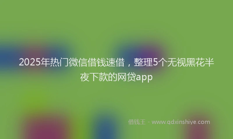 2025年热门微信借钱速借，整理5个无视黑花半夜下款的网贷app