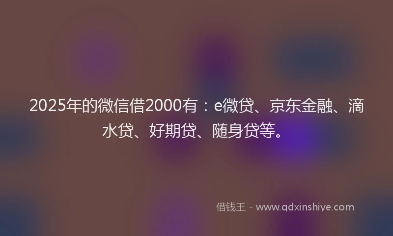 2025年的微信借2000有：e微贷、京东金融、滴水贷、好期贷、随身贷等。