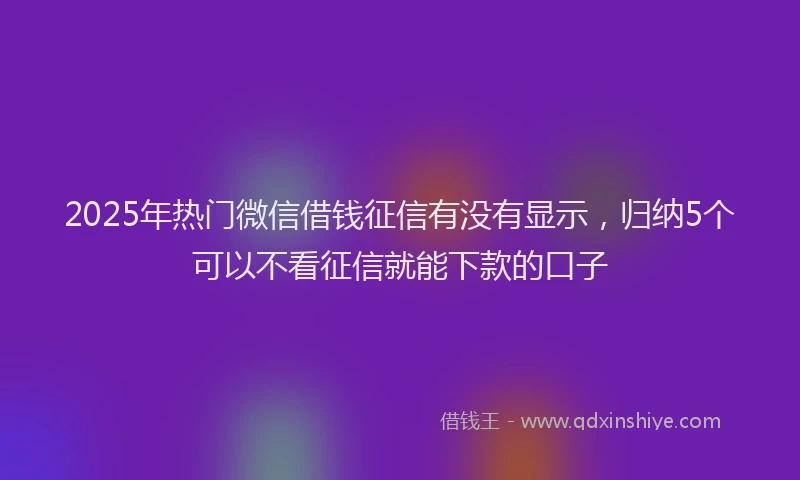 2025年热门微信借钱征信有没有显示，归纳5个可以不看征信就能下款的口子