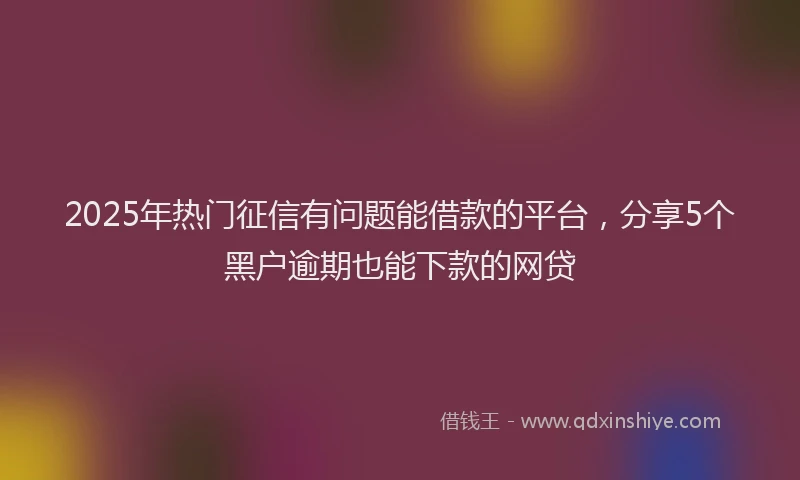 2025年热门征信有问题能借款的平台，分享5个黑户逾期也能下款的网贷