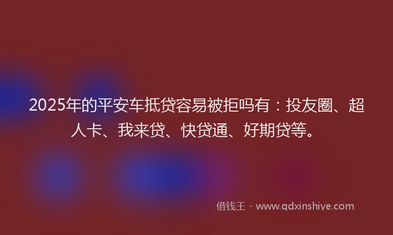 2025年的平安车抵贷容易被拒吗有：投友圈、超人卡、我来贷、快贷通、好期贷等。