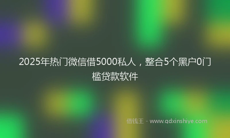 2025年热门微信借5000私人，整合5个黑户0门槛贷款软件