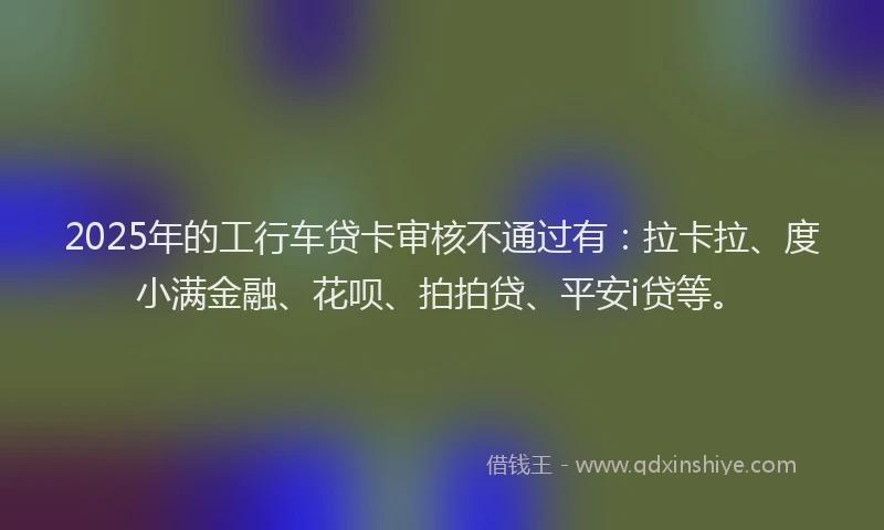 2025年的工行车贷卡审核不通过有：拉卡拉、度小满金融、花呗、拍拍贷、平安i贷等。