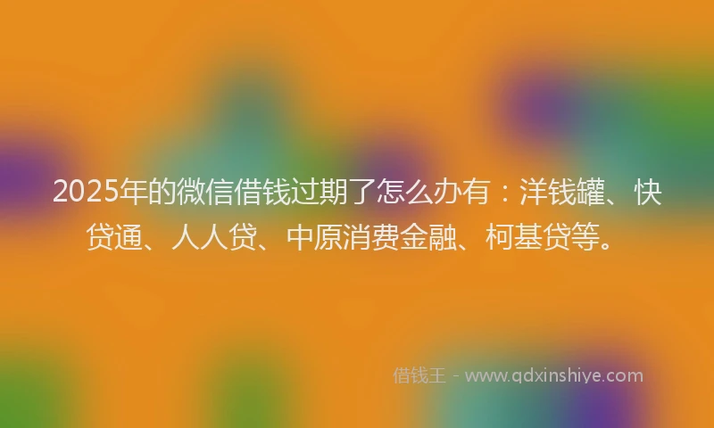 2025年的微信借钱过期了怎么办有：洋钱罐、快贷通、人人贷、中原消费金融、柯基贷等。
