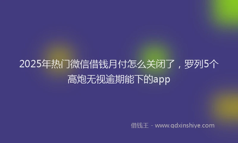 2025年热门微信借钱月付怎么关闭了，罗列5个高炮无视逾期能下的app