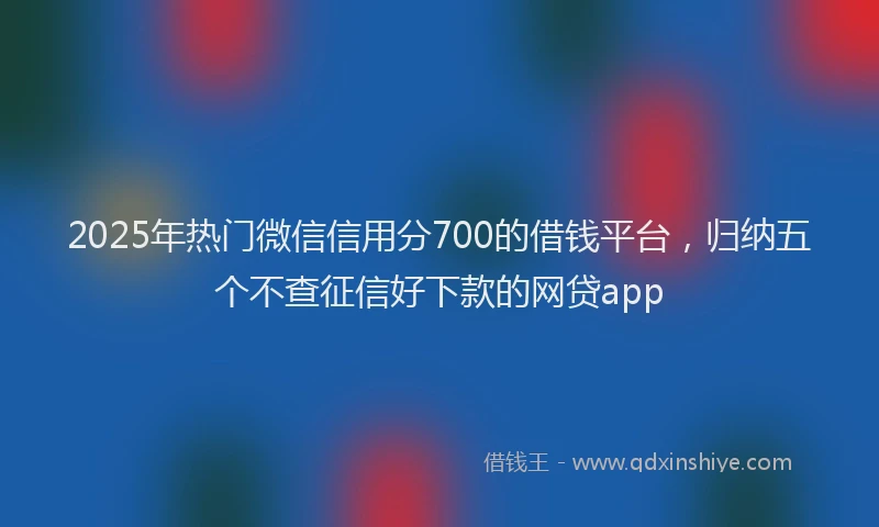 2025年热门微信信用分700的借钱平台，归纳五个不查征信好下款的网贷app