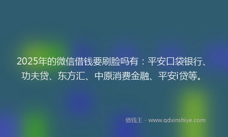 2025年的微信借钱要刷脸吗有：平安口袋银行、功夫贷、东方汇、中原消费金融、平安i贷等。