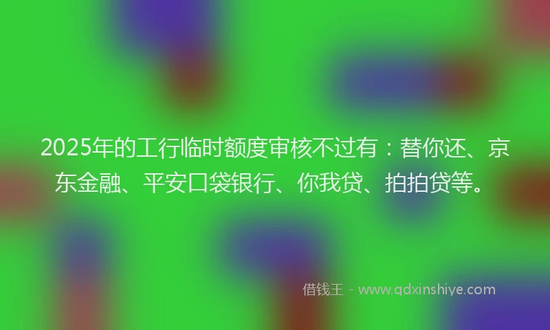 2025年的工行临时额度审核不过有：替你还、京东金融、平安口袋银行、你我贷、拍拍贷等。