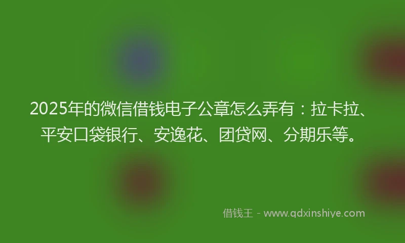 2025年的微信借钱电子公章怎么弄有：拉卡拉、平安口袋银行、安逸花、团贷网、分期乐等。