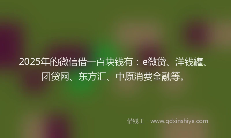 2025年的微信借一百块钱有：e微贷、洋钱罐、团贷网、东方汇、中原消费金融等。