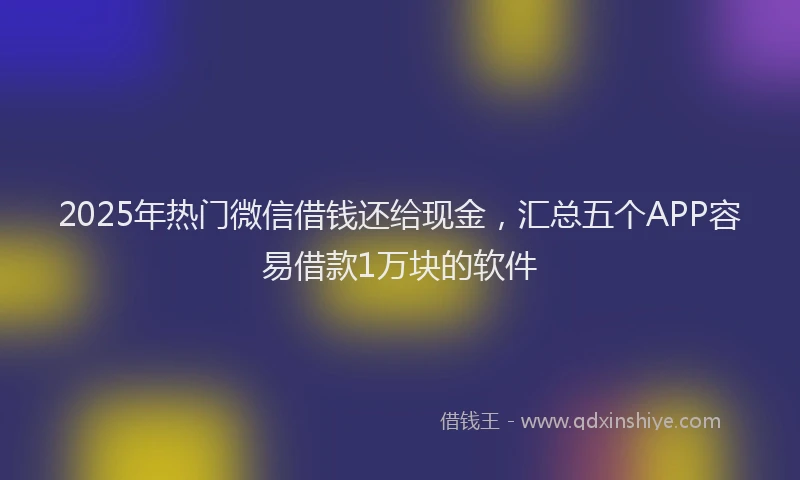 2025年热门微信借钱还给现金，汇总五个APP容易借款1万块的软件