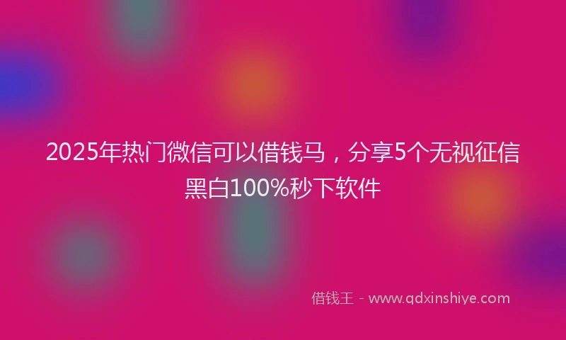2025年热门微信可以借钱马，分享5个无视征信黑白100%秒下软件