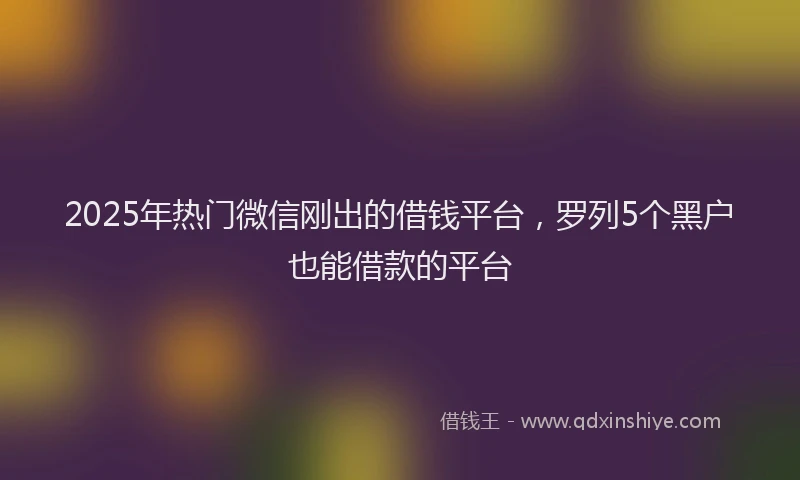 2025年热门微信刚出的借钱平台，罗列5个黑户也能借款的平台