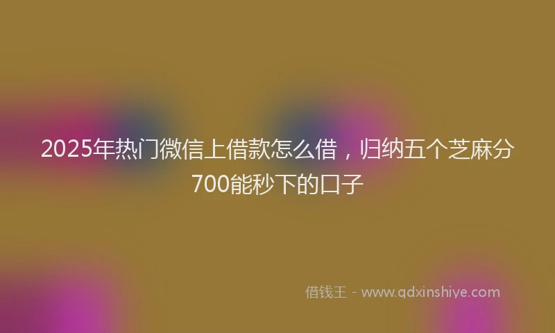 2025年热门微信上借款怎么借，归纳五个芝麻分700能秒下的口子