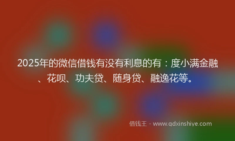 2025年的微信借钱有没有利息的有：度小满金融、花呗、功夫贷、随身贷、融逸花等。