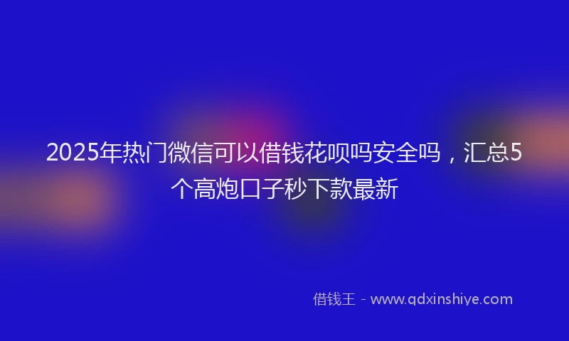 2025年热门微信可以借钱花呗吗安全吗，汇总5个高炮口子秒下款最新