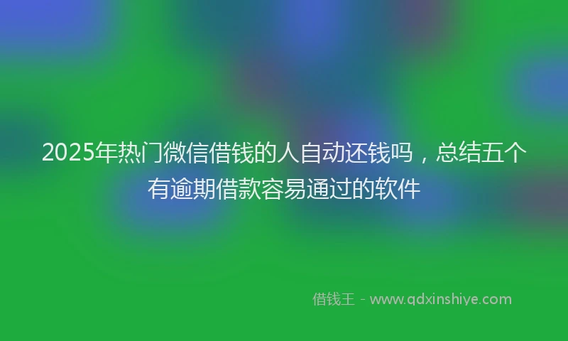 2025年热门微信借钱的人自动还钱吗，总结五个有逾期借款容易通过的软件