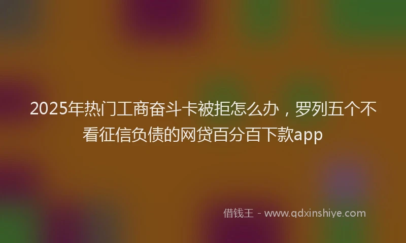 2025年热门工商奋斗卡被拒怎么办，罗列五个不看征信负债的网贷百分百下款app