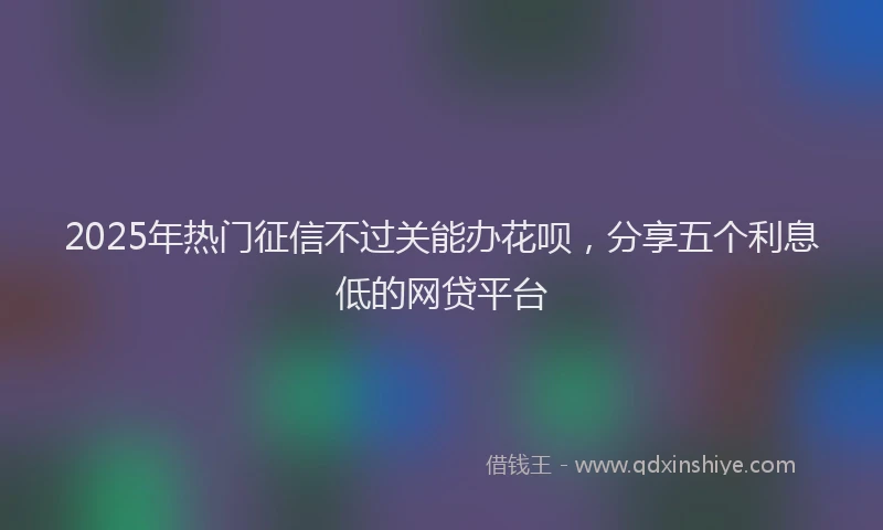 2025年热门征信不过关能办花呗，分享五个利息低的网贷平台